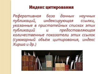Индекс цитированияИндекс цитирования
Реферативная база данных научных
публикаций, индексирующая ссылки,
указанные в пристатейных списках этих
публикаций и предоставляющая
количественные показатели этих ссылок
(суммарный объём цитирования, индекс
Хирша и др.)
 