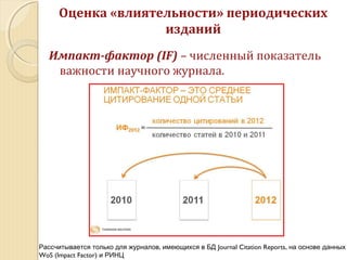 Импакт-фактор (IF) – численный показатель
важности научного журнала.
Оценка «влиятельности» периодических
изданий
,Рассчитывается только для журналов имеющихся в БД Journal Citation Reports, на основе данных
WoS (Impact Factor) и РИНЦ
 