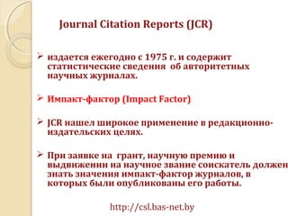 Journal Citation Reports (JCR)
 издается ежегодно с 1975 г. и содержит
статистические сведения об авторитетных
научных журналах.
 Импакт-фактор (Impact Factor)
 JCR нашел широкое применение в редакционно-
издательских целях.
 При заявке на грант, научную премию и
выдвижении на научное звание соискатель должен
знать значения импакт-фактор журналов, в
которых были опубликованы его работы.
http://csl.bas-net.by
 
