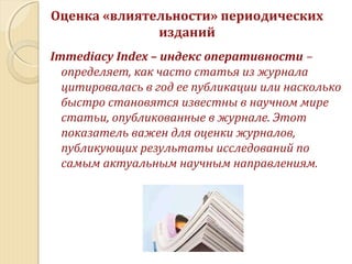 Immediacy Index – индекс оперативности –
определяет, как часто статья из журнала
цитировалась в год ее публикации или насколько
быстро становятся известны в научном мире
статьи, опубликованные в журнале. Этот
показатель важен для оценки журналов,
публикующих результаты исследований по
самым актуальным научным направлениям.
Оценка «влиятельности» периодических
изданий
 