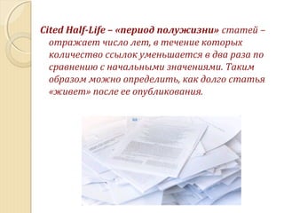 Cited Half-Life – «период полужизни» статей –
отражает число лет, в течение которых
количество ссылок уменьшается в два раза по
сравнению с начальными значениями. Таким
образом можно определить, как долго статья
«живет» после ее опубликования.
 