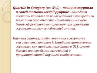 Quartile in Category (по WoS) – позиция журнала
в своей тематической рубрике –помогает
выявить наиболее важные издания в конкретной
тематической области. Показатель может
быть эффективно использован при сравнении
журналов из разных областей знания.
Научная статья, опубликованная в журнале с
высоким показателем Q (наиболее цитируемые
журналы, как правило, находятся в Q1), имеет
больше шансов быть замеченной и
процитированной научным сообществом.
 