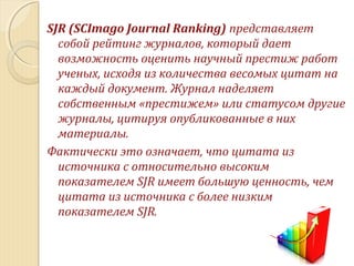 SJR (SCImago Journal Ranking) представляет
собой рейтинг журналов, который дает
возможность оценить научный престиж работ
ученых, исходя из количества весомых цитат на
каждый документ. Журнал наделяет
собственным «престижем» или статусом другие
журналы, цитируя опубликованные в них
материалы.
Фактически это означает, что цитата из
источника с относительно высоким
показателем SJR имеет большую ценность, чем
цитата из источника с более низким
показателем SJR.
 