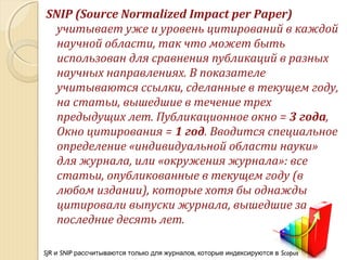 SNIP (Source Normalized Impact per Paper)
учитывает уже и уровень цитирований в каждой
научной области, так что может быть
использован для сравнения публикаций в разных
научных направлениях. В показателе
учитываются ссылки, сделанные в текущем году,
на статьи, вышедшие в течение трех
предыдущих лет. Публикационное окно = 3 года,
Окно цитирования = 1 год. Вводится специальное
определение «индивидуальной области науки»
для журнала, или «окружения журнала»: все
статьи, опубликованные в текущем году (в
любом издании), которые хотя бы однажды
цитировали выпуски журнала, вышедшие за
последние десять лет.
SJR и SNIP ,рассчитываются только для журналов которые индексируются в Scopus
 