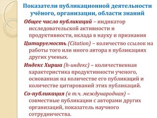 Общее число публикаций – индикатор
исследовательской активности и
продуктивности, вклада в науку и признания
Цитируемость (Citation) – количество ссылок на
работы того или иного автора в публикациях
других ученых.
Индекс Хирша (h-индекс) – количественная
характеристика продуктивности ученого,
основанная на количестве его публикаций и
количестве цитирований этих публикаций.
Со-публикация (в т.ч. международная) –
совместные публикации с авторами других
организаций, показатель научного
сотрудничества.
Показатели публикационной деятельности
учёного, организации, области знаний
 