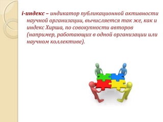 i-индекс – индикатор публикационной активности
научной организации, вычисляется так же, как и
индекс Хирша, по совокупности авторов
(например, работающих в одной организации или
научном коллективе).
 