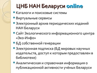 ЦНБ НАН БеларусиЦНБ НАН Беларуси onlineonline
Каталоги и поисковые системы
Виртуальные сервисы
Электронный архив периодических изданий
НАН Беларуси
Сайт Экологического информационного центра
«Эко-Инфо»
БД собственной генерации
Электронная подписка (БД мировых научных
издательств, доступ к которым предоставлен в
библиотеке)
Аналитическая и справочная информация о
публикационной активности учёных Беларуси
 