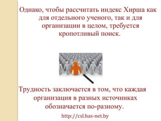 Однако, чтобы рассчитать индекс Хирша как
для отдельного ученого, так и для
организации в целом, требуется
кропотливый поиск.
Трудность заключается в том, что каждая
организация в разных источниках
обозначается по-разному.
http://csl.bas-net.by
 