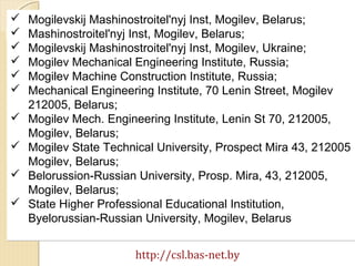 http://csl.bas-net.by
 Mogilevskij Mashinostroitel'nyj Inst, Mogilev, Belarus;
 Mashinostroitel'nyj Inst, Mogilev, Belarus;
 Mogilevskij Mashinostroitel'nyj Inst, Mogilev, Ukraine;
 Mogilev Mechanical Engineering Institute, Russia;
 Mogilev Machine Construction Institute, Russia;
 Mechanical Engineering Institute, 70 Lenin Street, Mogilev
212005, Belarus;
 Mogilev Mech. Engineering Institute, Lenin St 70, 212005,
Mogilev, Belarus;
 Mogilev State Technical University, Prospect Mira 43, 212005
Mogilev, Belarus;
 Belorussion-Russian University, Prosp. Mira, 43, 212005,
Mogilev, Belarus;
 State Higher Professional Educational Institution,
Byelorussian-Russian University, Mogilev, Belarus
 Mogilevskij Mashinostroitel'nyj Inst, Mogilev, Belarus;
 Mashinostroitel'nyj Inst, Mogilev, Belarus;
 Mogilevskij Mashinostroitel'nyj Inst, Mogilev, Ukraine;
 Mogilev Mechanical Engineering Institute, Russia;
 Mogilev Machine Construction Institute, Russia;
 Mechanical Engineering Institute, 70 Lenin Street, Mogilev
212005, Belarus;
 Mogilev Mech. Engineering Institute, Lenin St 70, 212005,
Mogilev, Belarus;
 Mogilev State Technical University, Prospect Mira 43, 212005
Mogilev, Belarus;
 Belorussion-Russian University, Prosp. Mira, 43, 212005,
Mogilev, Belarus;
 State Higher Professional Educational Institution,
Byelorussian-Russian University, Mogilev, Belarus
 