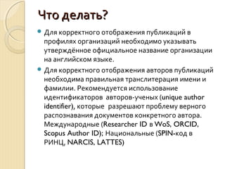 Что делать?Что делать?
 Для корректного отображения публикаций в
профилях организаций необходимо указывать
утверждённое официальное название организации
на английском языке.
 Для корректного отображения авторов публикаций
необходима правильная транслитерация имени и
фамилии. Рекомендуется использование
идентификаторов авторов-ученых (unique author
identifier), которые разрешают проблему верного
распознавания документов конкретного автора.
Международные (Researcher ID в WoS, ORCID,
Scopus Author ID); Национальные (SPIN-код в
РИНЦ, NARCIS, LATTES)
 
