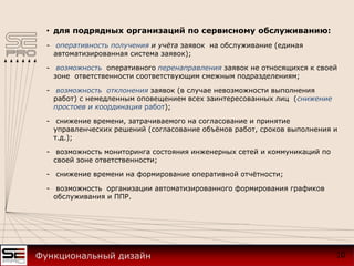 • для подрядных организаций по сервисному обслуживанию:
- оперативность получения и учёта заявок на обслуживание (единая
автоматизированная система заявок);
- возможность оперативного перенаправления заявок не относящихся к своей
зоне ответственности соответствующим смежным подразделениям;
- возможность отклонения заявок (в случае невозможности выполнения
работ) с немедленным оповещением всех заинтересованных лиц (снижение
простоев и координация работ);
- снижение времени, затрачиваемого на согласование и принятие
управленческих решений (согласование объёмов работ, сроков выполнения и
т.д.);
- возможность мониторинга состояния инженерных сетей и коммуникаций по
своей зоне ответственности;
- снижение времени на формирование оперативной отчётности;
- возможность организации автоматизированного формирования графиков
обслуживания и ППР.
10Функциональный дизайн
 