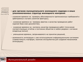 • для органов муниципального жилищного надзора и иных
уполномоченных структур жилищного контроля:
- снижение времени на проверку обоснованности претензионных требований в
арбитражных случаях (наличие фактуры);
- снижение времени на проверку фактов и качества проведения работ
(единая база скан-документов);
- снижение времени на контроль качества проведения работ (получение
соответствующих отчётов о состоянии объектов в любом разрезе с согласия
владельца жилья)
- уменьшение времени, затрачиваемого на принятие решений,
- возможность интеграции с уже используемыми информационными системами
(совместимость платформ, наличие инструментов для создания механизмов
интеграции).
12Функциональный дизайн
 