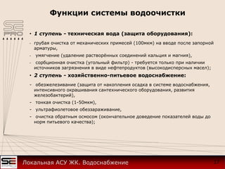 Функции системы водоочистки
• 1 ступень - техническая вода (защита оборудования):
- грубая очистка от механических примесей (100мкм) на вводе после запорной
арматуры,
- умягчение (удаление растворённых соединений кальция и магния),
- сорбционная очистка (угольный фильтр) - требуется только при наличии
источников загрязнения в виде нефтепродуктов (высокодисперсных масел);
• 2 ступень - хозяйственно-питьевое водоснабжение:
- обезжелезивание (защита от накопления осадка в системе водоснабжения,
интенсивного окрашивания сантехнического оборудования, развития
железобактерий),
- тонкая очистка (1-50мкм),
- ультрафиолетовое обеззараживание,
- очистка обратным осмосом (окончательное доведение показателей воды до
норм питьевого качества);
17Локальная АСУ ЖК. Водоснабжение
 