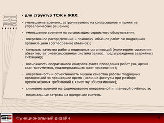 • для структур ТСЖ и ЖКХ:
- уменьшение времени, затрачиваемого на согласование и принятие
управленческих решений;
- уменьшение времени на организацию сервисного обслуживания;
- оперативное распределение и привязку объёмов работ по подрядным
организациям (согласование объёмов);
- контроль качества работы подрядных организаций (мониторинг состояния
объектов, автоматизированная система заявок, предупреждение аварийных
ситуаций);
- возможность оперативного контроля факта проведения работ (эл. архив
скан-документов, подтверждающих факт проведения);
- оперативность и объективность оценки качества работы подрядных
организаций за прошедшее время (наличие фактуры при разборе
претензионных требований к качеству обслуживания);
- снижение времени на формирование оперативной и плановой отчётности;
- минимальные затраты на внедрение системы.
9Функциональный дизайн
 