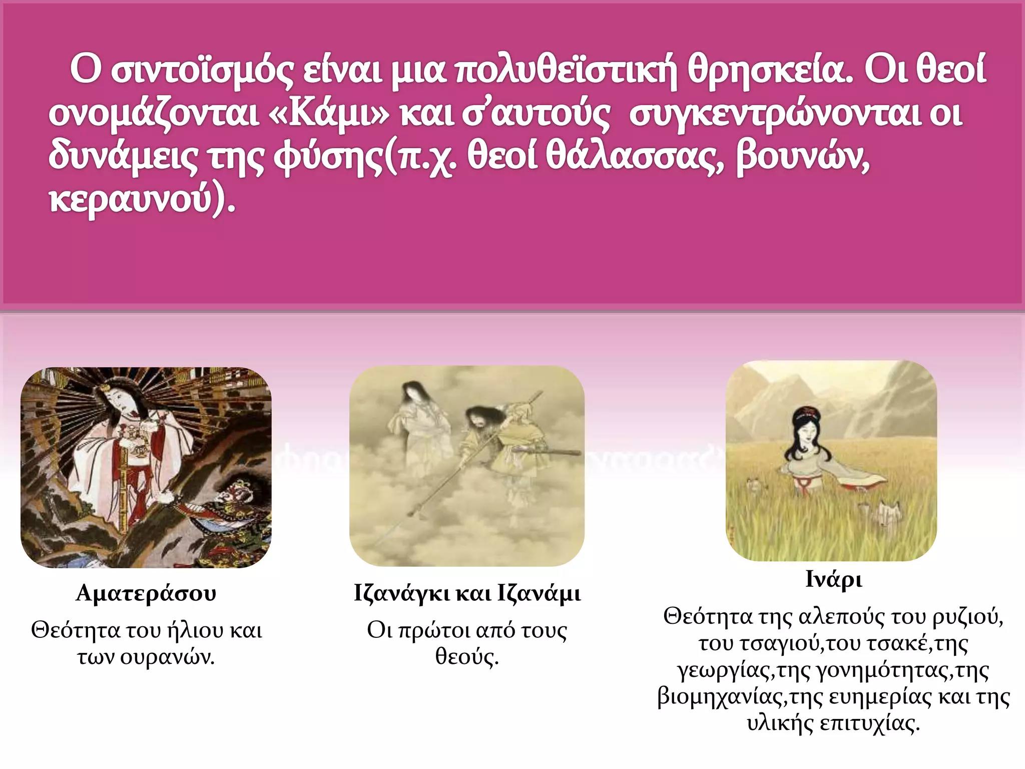 Αματεράσου
Θεότητα του ήλιου και
των ουρανών.
Ιζανάγκι και Ιζανάμι
Οι πρώτοι από τους
θεούς.
Ινάρι
Θεότητα της αλεπούς του ρυζιού,
του τσαγιού,του τσακέ,της
γεωργίας,της γονημότητας,της
βιομηχανίας,της ευημερίας και της
υλικής επιτυχίας.
 