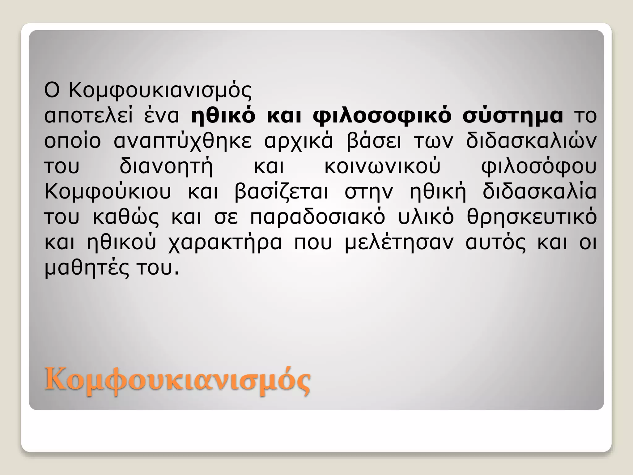 Ο Κομφουκιανισμός
αποτελεί ένα ηθικό και φιλοσοφικό σύστημα το
οποίο αναπτύχθηκε αρχικά βάσει των διδασκαλιών
του διανοητή και κοινωνικού φιλοσόφου
Κομφούκιου και βασίζεται στην ηθική διδασκαλία
του καθώς και σε παραδοσιακό υλικό θρησκευτικό
και ηθικού χαρακτήρα που μελέτησαν αυτός και οι
μαθητές του.
Κομφουκιανισμός
 
