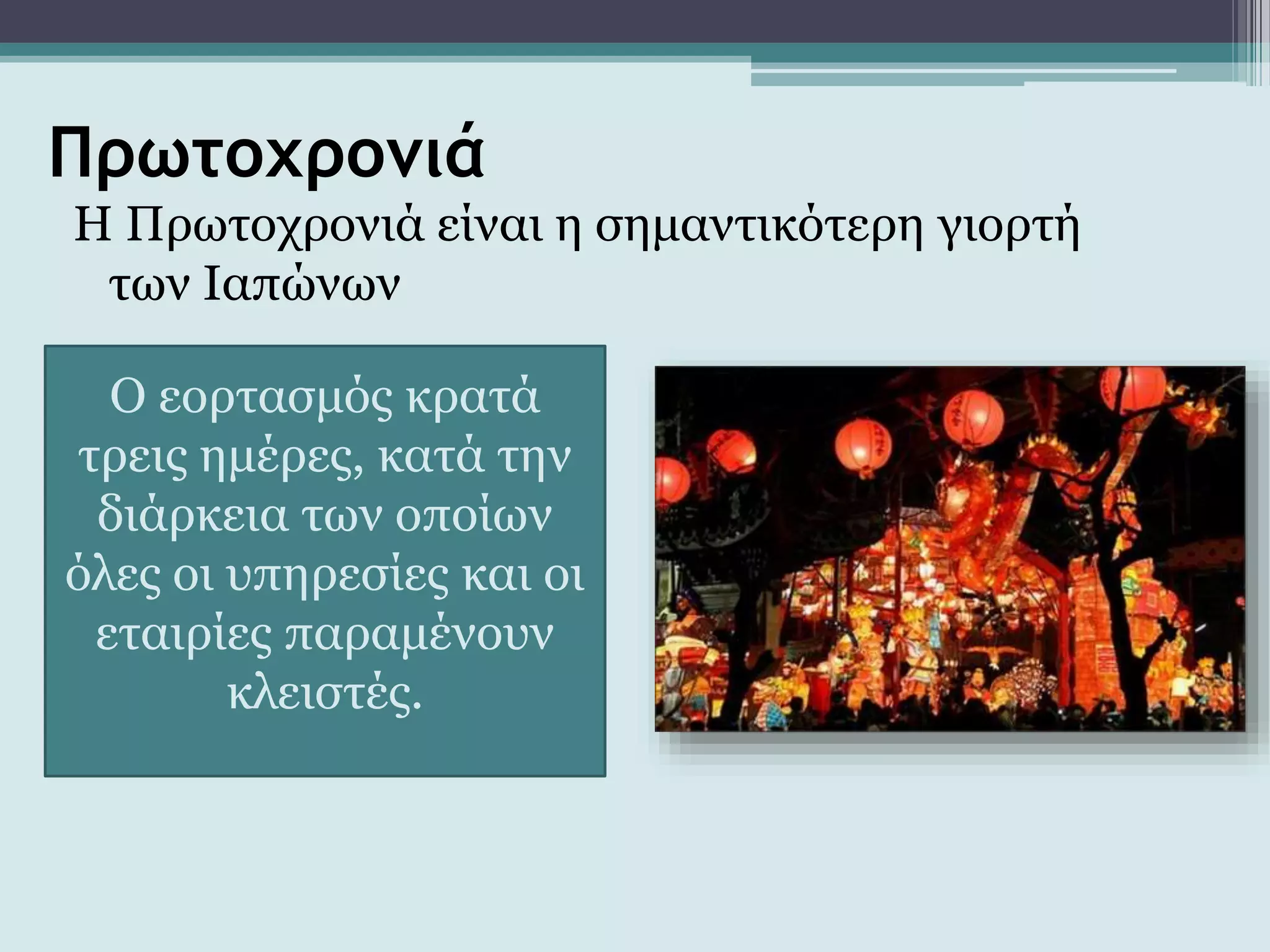 Πρωτοχρονιά
Η Πρωτοχρονιά είναι η σημαντικότερη γιορτή
των Ιαπώνων
Ο εορτασμός κρατά
τρεις ημέρες, κατά την
διάρκεια των οποίων
όλες οι υπηρεσίες και οι
εταιρίες παραμένουν
κλειστές.
 