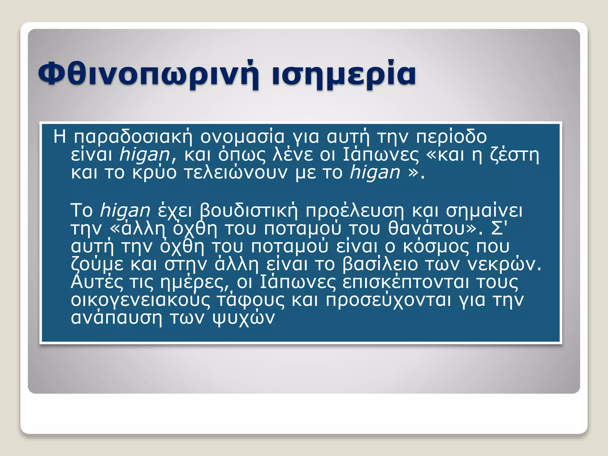Φθινοπωρινή ισημερία
Η παραδοσιακή ονομασία για αυτή την περίοδο
είναι higan, και όπως λένε οι Ιάπωνες «και η ζέστη
και το κρύο τελειώνουν με το higan ».
Το higan έχει βουδιστική προέλευση και σημαίνει
την «άλλη όχθη του ποταμού του θανάτου». Σ'
αυτή την όχθη του ποταμού είναι ο κόσμος που
ζούμε και στην άλλη είναι το βασίλειο των νεκρών.
Αυτές τις ημέρες, οι Ιάπωνες επισκέπτονται τους
οικογενειακούς τάφους και προσεύχονται για την
ανάπαυση των ψυχών
 