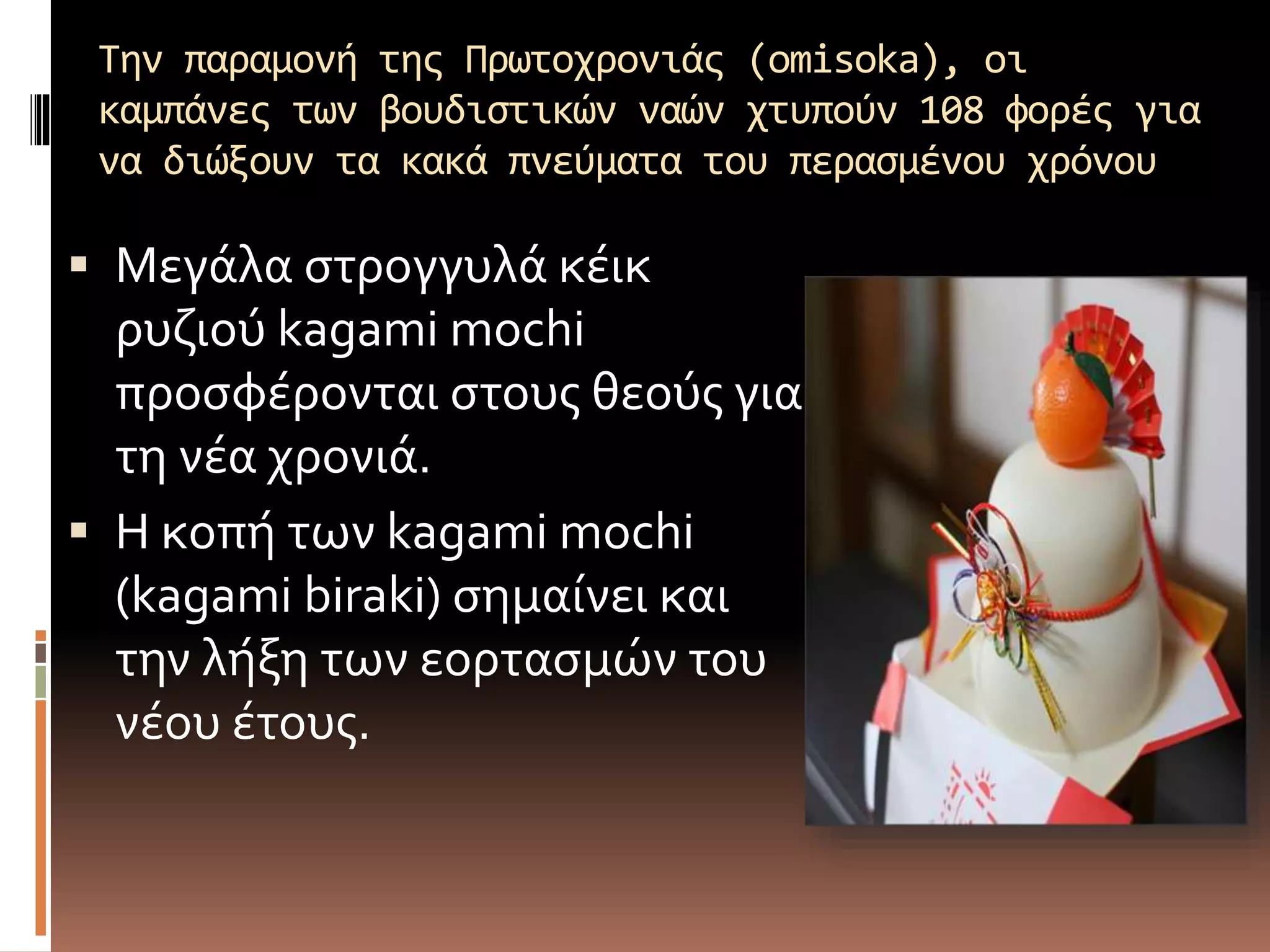 Την παραμονή της Πρωτοχρονιάς (omisoka), οι
καμπάνες των βουδιστικών ναών χτυπούν 108 φορές για
να διώξουν τα κακά πνεύματα του περασμένου χρόνου
 Μεγάλα στρογγυλά κέικ
ρυζιού kagami mochi
προσφέρονται στους θεούς για
τη νέα χρονιά.
 Η κοπή των kagami mochi
(kagami biraki) σημαίνει και
την λήξη των εορτασμών του
νέου έτους.
 