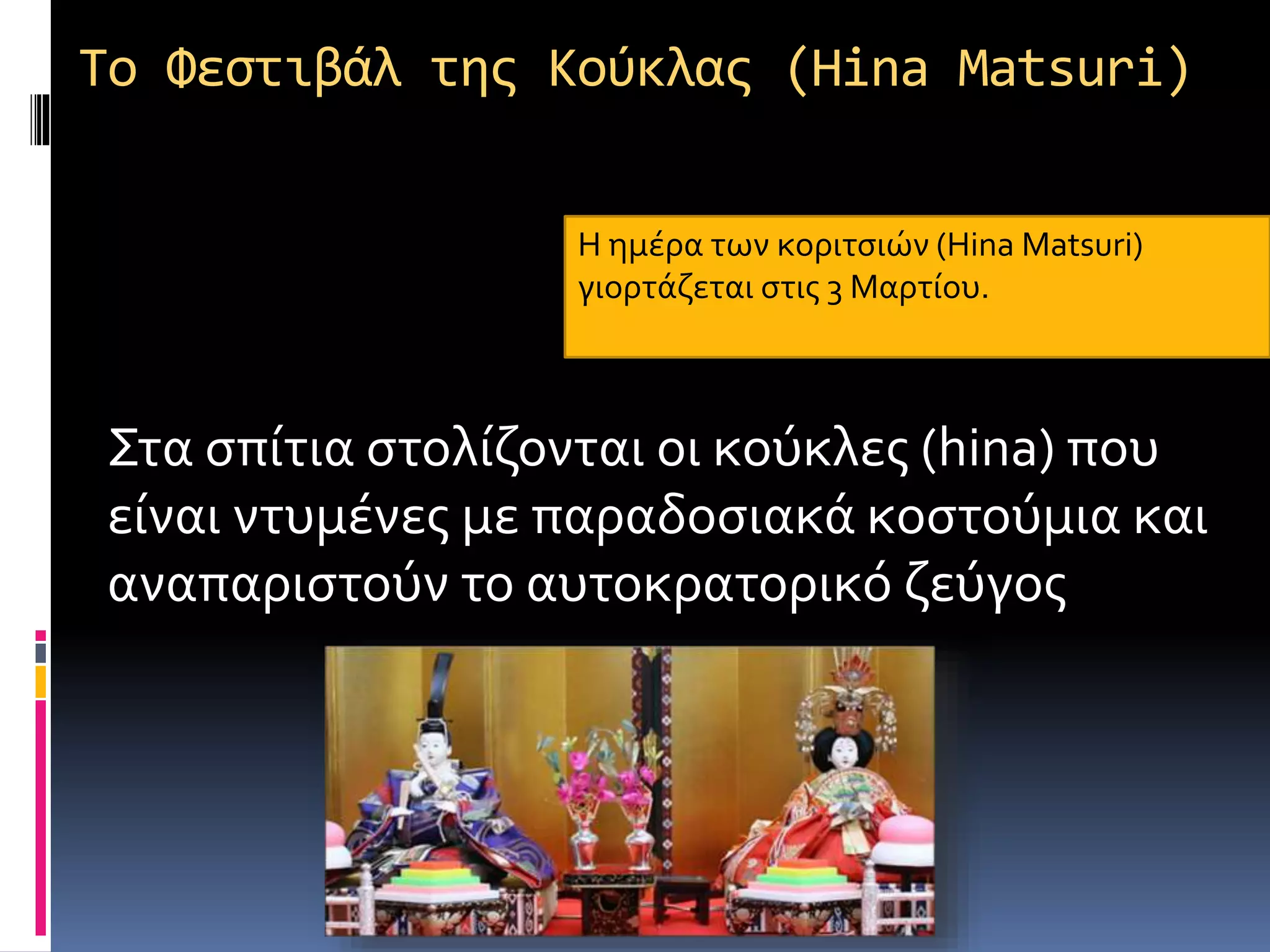 To Φεστιβάλ της Κούκλας (Hina Matsuri)
Στα σπίτια στολίζονται οι κούκλες (hina) που
είναι ντυμένες με παραδοσιακά κοστούμια και
αναπαριστούν το αυτοκρατορικό ζεύγος
Η ημέρα των κοριτσιών (Hina Matsuri)
γιορτάζεται στις 3 Μαρτίου.
 
