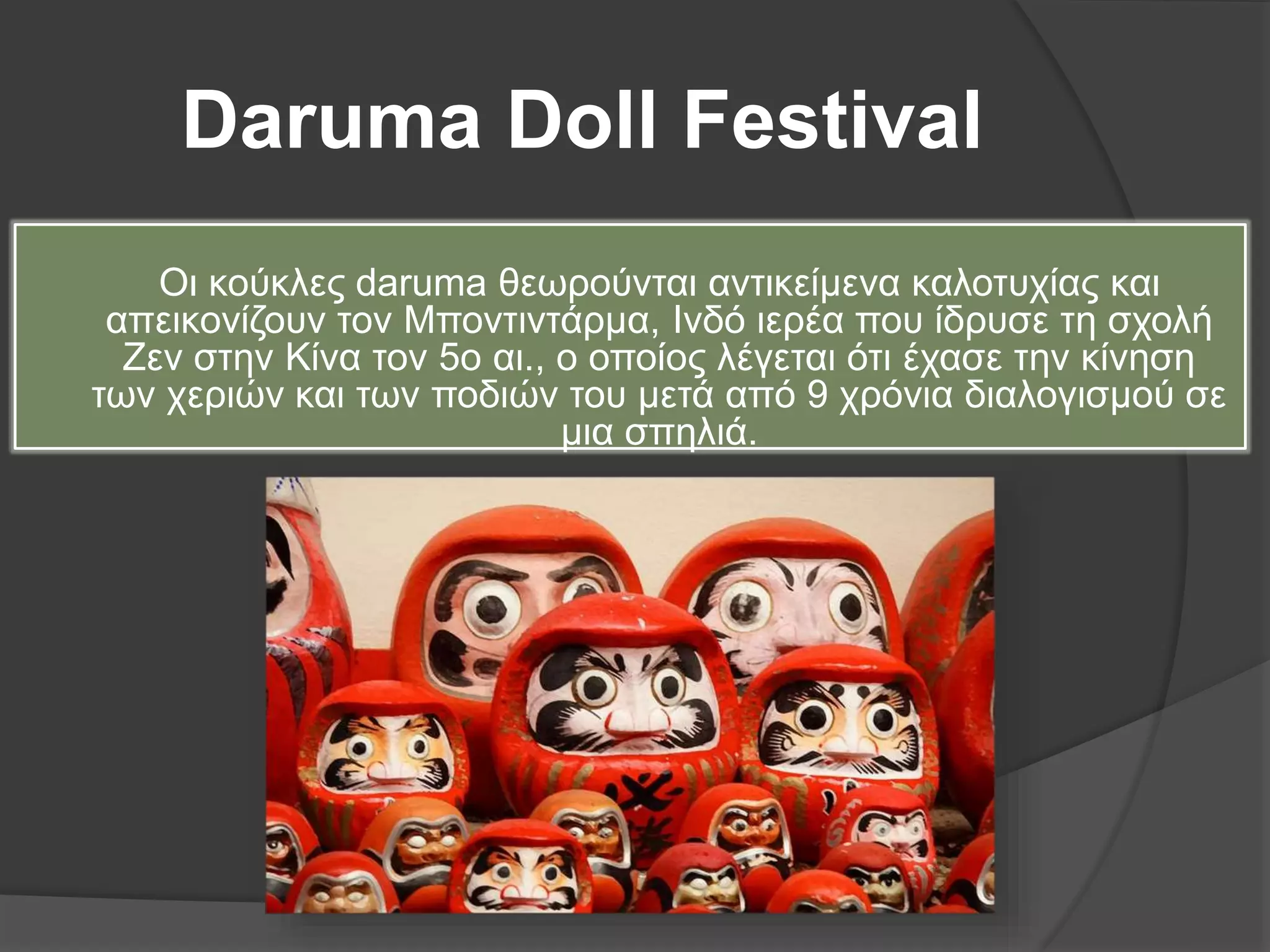 Daruma Doll Festival
Οι κούκλες daruma θεωρούνται αντικείμενα καλοτυχίας και
απεικονίζουν τον Μποντιντάρμα, Ινδό ιερέα που ίδρυσε τη σχολή
Ζεν στην Κίνα τον 5ο αι., ο οποίος λέγεται ότι έχασε την κίνηση
των χεριών και των ποδιών του μετά από 9 χρόνια διαλογισμού σε
μια σπηλιά.
 