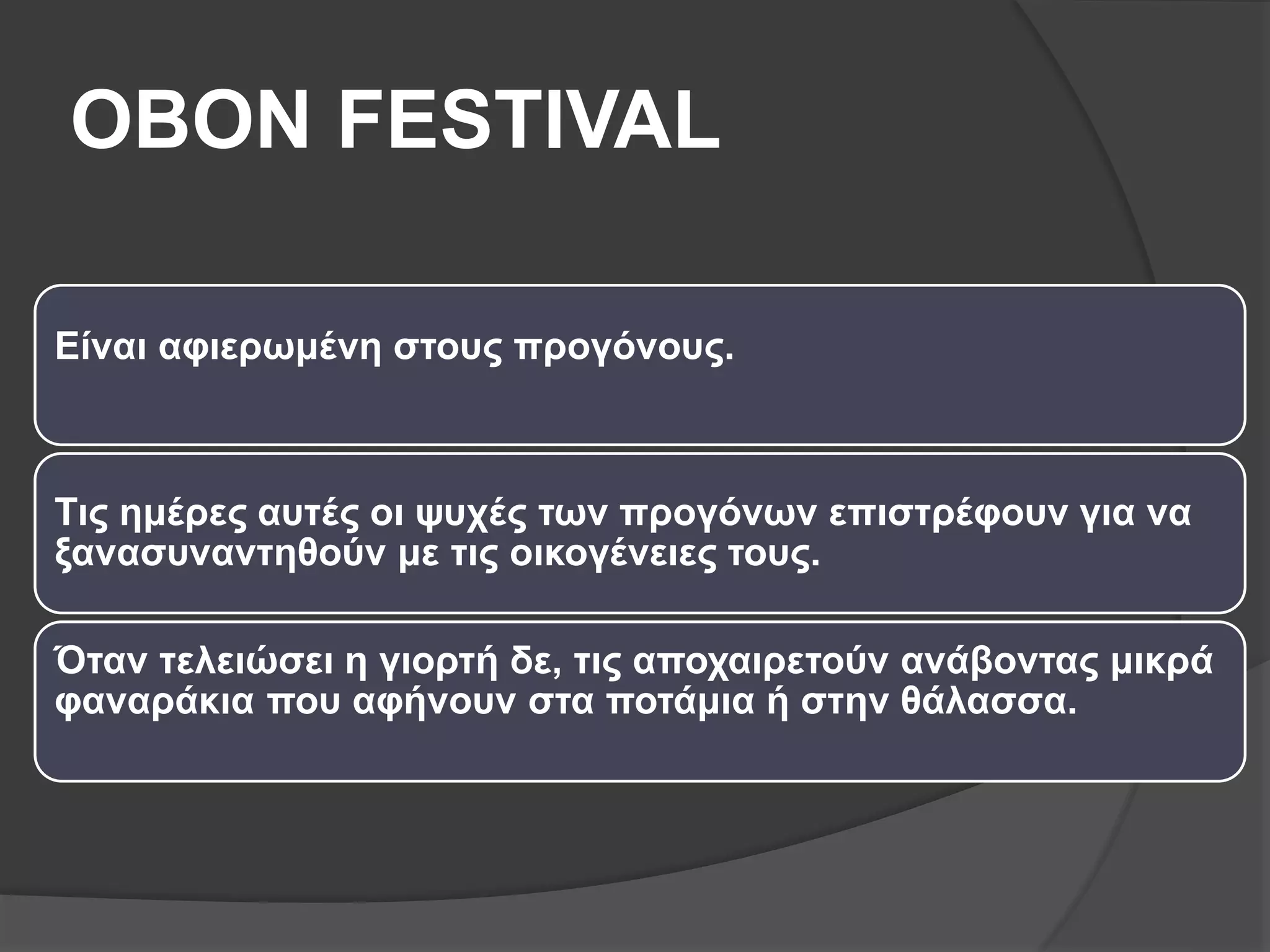 OBON FESTIVAL
Είναι αφιερωμένη στους προγόνους.
Τις ημέρες αυτές οι ψυχές των προγόνων επιστρέφουν για να
ξανασυναντηθούν με τις οικογένειες τους.
Όταν τελειώσει η γιορτή δε, τις αποχαιρετούν ανάβοντας μικρά
φαναράκια που αφήνουν στα ποτάμια ή στην θάλασσα.
 