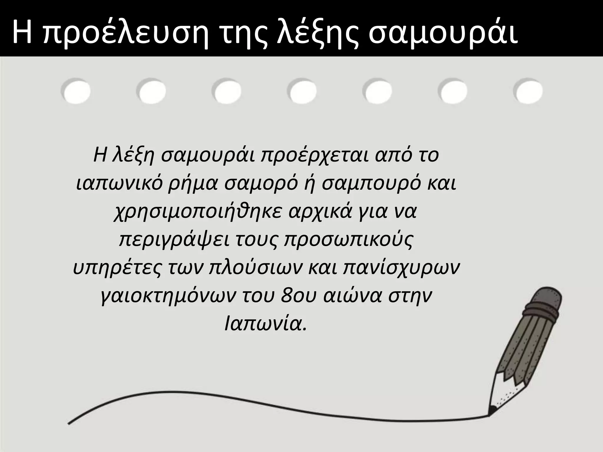 Η προέλευση της λέξης σαμουράι
Η λέξη σαμουράι προέρχεται από
το ιαπωνικό
ρήμα σαμoρό ή σαμπουρό και
χρησιμοποιήθηκε αρχικά για να
περιγράψει τους προσωπικούς
υπηρέτες των πλούσιων και
πανίσχυρων γαιοκτημόνων του
8ου αιώνα στην Ιαπωνία.
Η λέξη σαμουράι προέρχεται από το
ιαπωνικό ρήμα σαμoρό ή σαμπουρό και
χρησιμοποιήθηκε αρχικά για να
περιγράψει τους προσωπικούς
υπηρέτες των πλούσιων και πανίσχυρων
γαιοκτημόνων του 8ου αιώνα στην
Ιαπωνία.
 