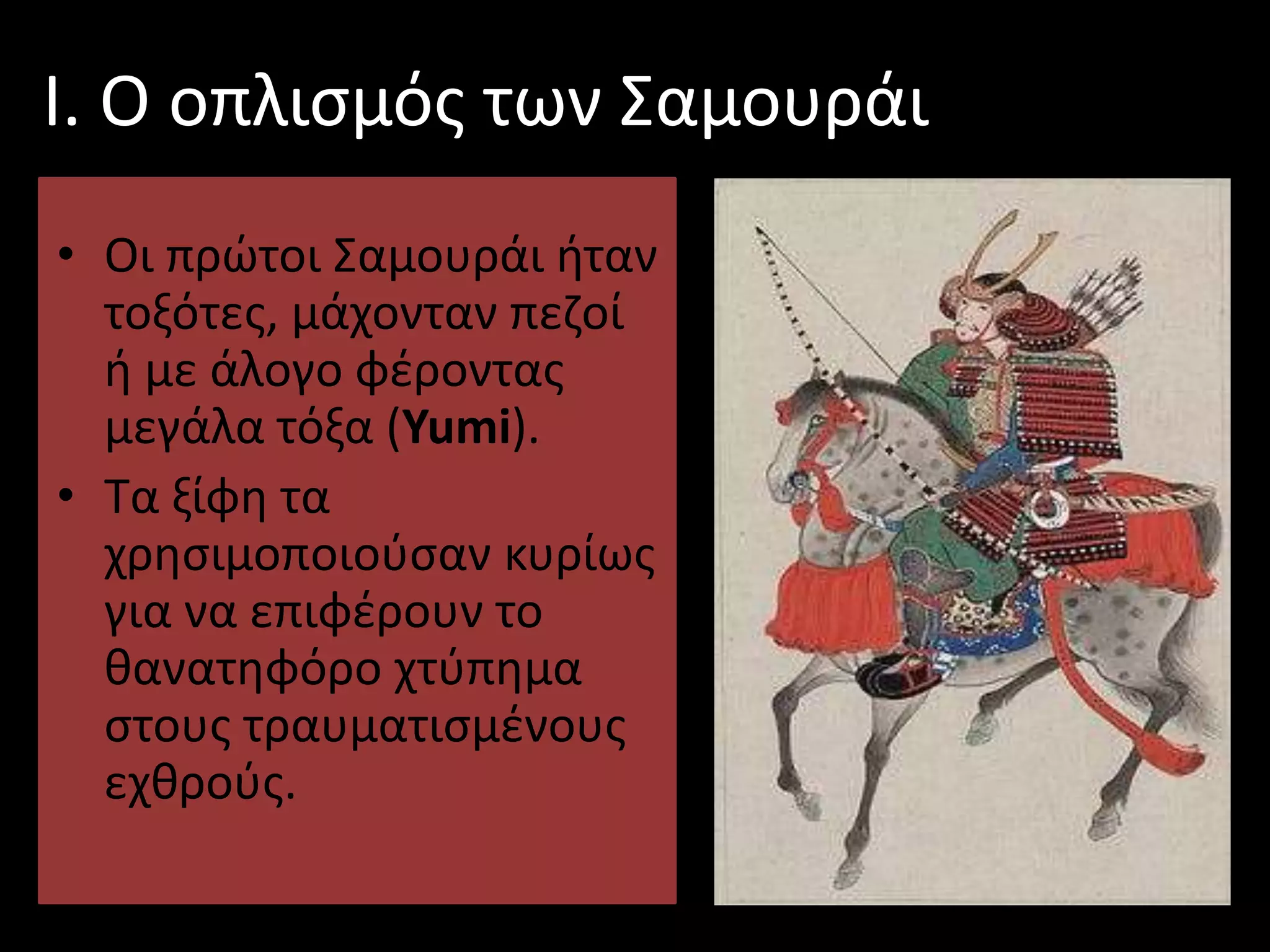 Ι. Ο οπλισμός των Σαμουράι
• Οι πρώτοι Σαμουράι ήταν
τοξότες, μάχονταν πεζοί
ή με άλογο φέροντας
μεγάλα τόξα (Yumi).
• Τα ξίφη τα
χρησιμοποιούσαν κυρίως
για να επιφέρουν το
θανατηφόρο χτύπημα
στους τραυματισμένους
εχθρούς.
 