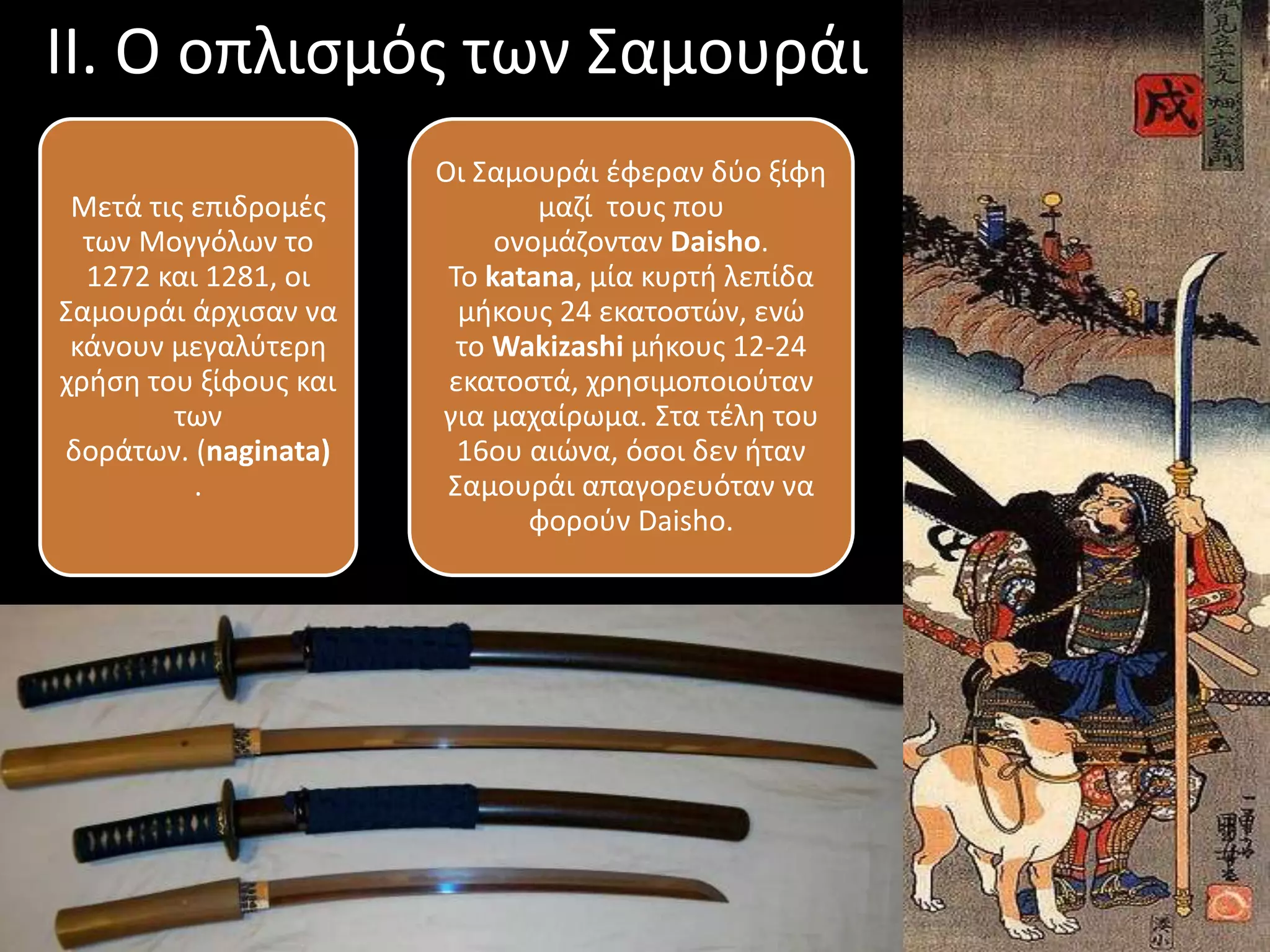 ΙΙ. Ο οπλισμός των Σαμουράι
Μετά τις επιδρομές
των Μογγόλων το
1272 και 1281, οι
Σαμουράι άρχισαν να
κάνουν μεγαλύτερη
χρήση του ξίφους και
των
δοράτων. (naginata)
.
Οι Σαμουράι έφεραν δύο ξίφη
μαζί τους που
ονομάζονταν Daisho.
Το katana, μία κυρτή λεπίδα
μήκους 24 εκατοστών, ενώ
το Wakizashi μήκους 12-24
εκατοστά, χρησιμοποιούταν
για μαχαίρωμα. Στα τέλη του
16ου αιώνα, όσοι δεν ήταν
Σαμουράι απαγορευόταν να
φορούν Daisho.
 