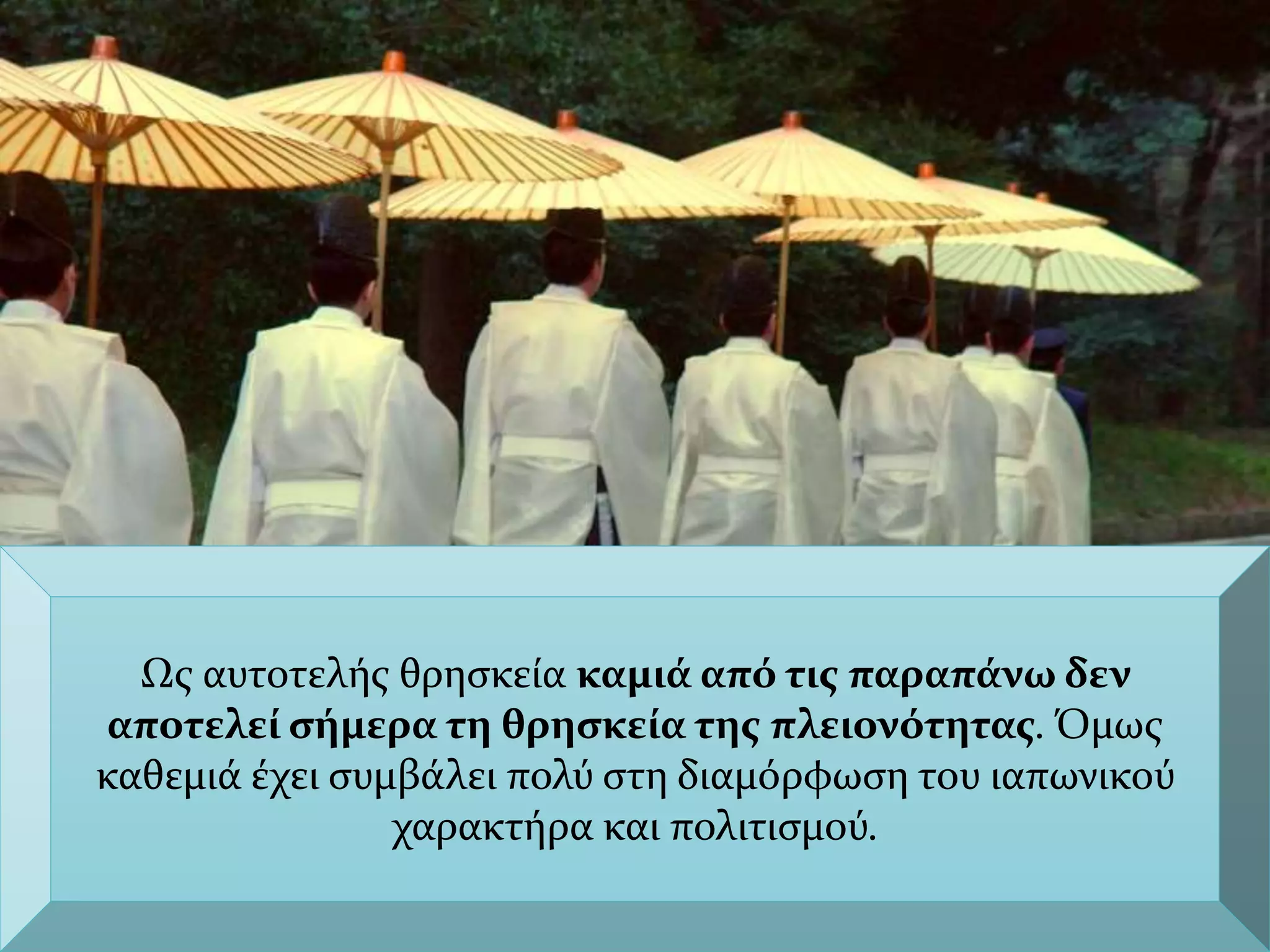 Ως αυτοτελής θρησκεία καμιά από τις παραπάνω δεν
αποτελεί σήμερα τη θρησκεία της πλειονότητας. Όμως
καθεμιά έχει συμβάλει πολύ στη διαμόρφωση του ιαπωνικού
χαρακτήρα και πολιτισμού.
 