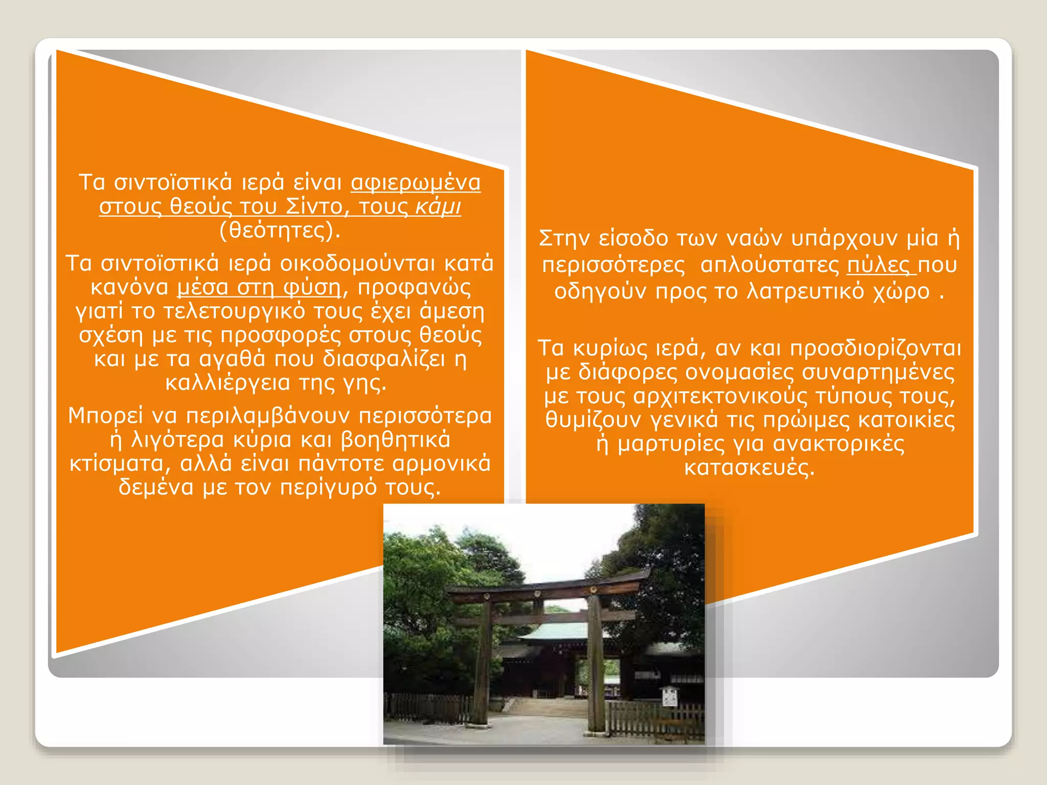 Τα σιντοϊστικά ιερά είναι αφιερωμένα
στους θεούς του Σίντο, τους κάμι
(θεότητες).
Τα σιντοϊστικά ιερά οικοδομούνται κατά
κανόνα μέσα στη φύση, προφανώς
γιατί το τελετουργικό τους έχει άμεση
σχέση με τις προσφορές στους θεούς
και με τα αγαθά που διασφαλίζει η
καλλιέργεια της γης.
Μπορεί να περιλαμβάνουν περισσότερα
ή λιγότερα κύρια και βοηθητικά
κτίσματα, αλλά είναι πάντοτε αρμονικά
δεμένα με τον περίγυρό τους.
Στην είσοδο των ναών υπάρχουν μία ή
περισσότερες απλούστατες πύλες που
οδηγούν προς το λατρευτικό χώρο .
Τα κυρίως ιερά, αν και προσδιορίζονται
με διάφορες ονομασίες συναρτημένες
με τους αρχιτεκτονικούς τύπους τους,
θυμίζουν γενικά τις πρώιμες κατοικίες
ή μαρτυρίες για ανακτορικές
κατασκευές.
 