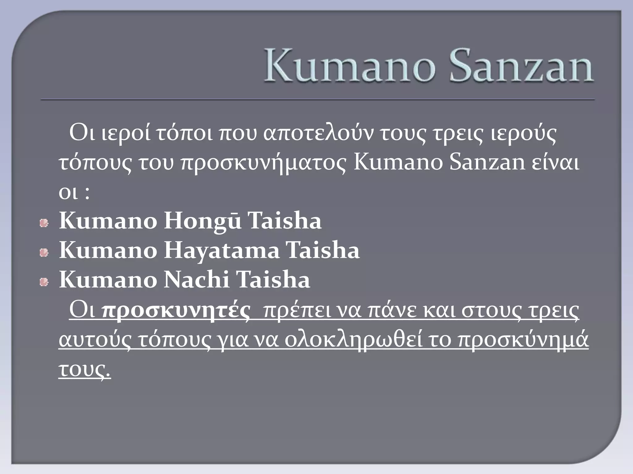 Οι ιεροί τόποι που αποτελούν τους τρεις ιερούς
τόπους του προσκυνήματος Kumano Sanzan είναι
οι :
Kumano Hongū Taisha
Kumano Hayatama Taisha
Kumano Nachi Taisha
Οι προσκυνητές πρέπει να πάνε και στους τρεις
αυτούς τόπους για να ολοκληρωθεί το προσκύνημά
τους.
 