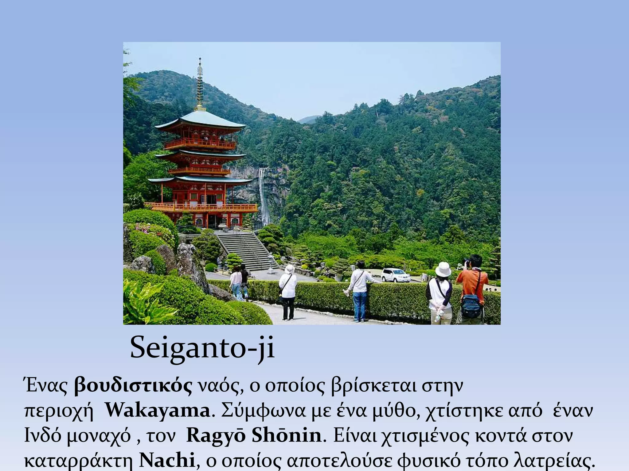 Seiganto-ji
Ένας βουδιστικός ναός, ο οποίος βρίσκεται στην
περιοχή Wakayama. Σύμφωνα με ένα μύθο, χτίστηκε από έναν
Ινδό μοναχό , τον Ragyō Shōnin. Είναι χτισμένος κοντά στον
καταρράκτη Nachi, ο οποίος αποτελούσε φυσικό τόπο λατρείας.
 