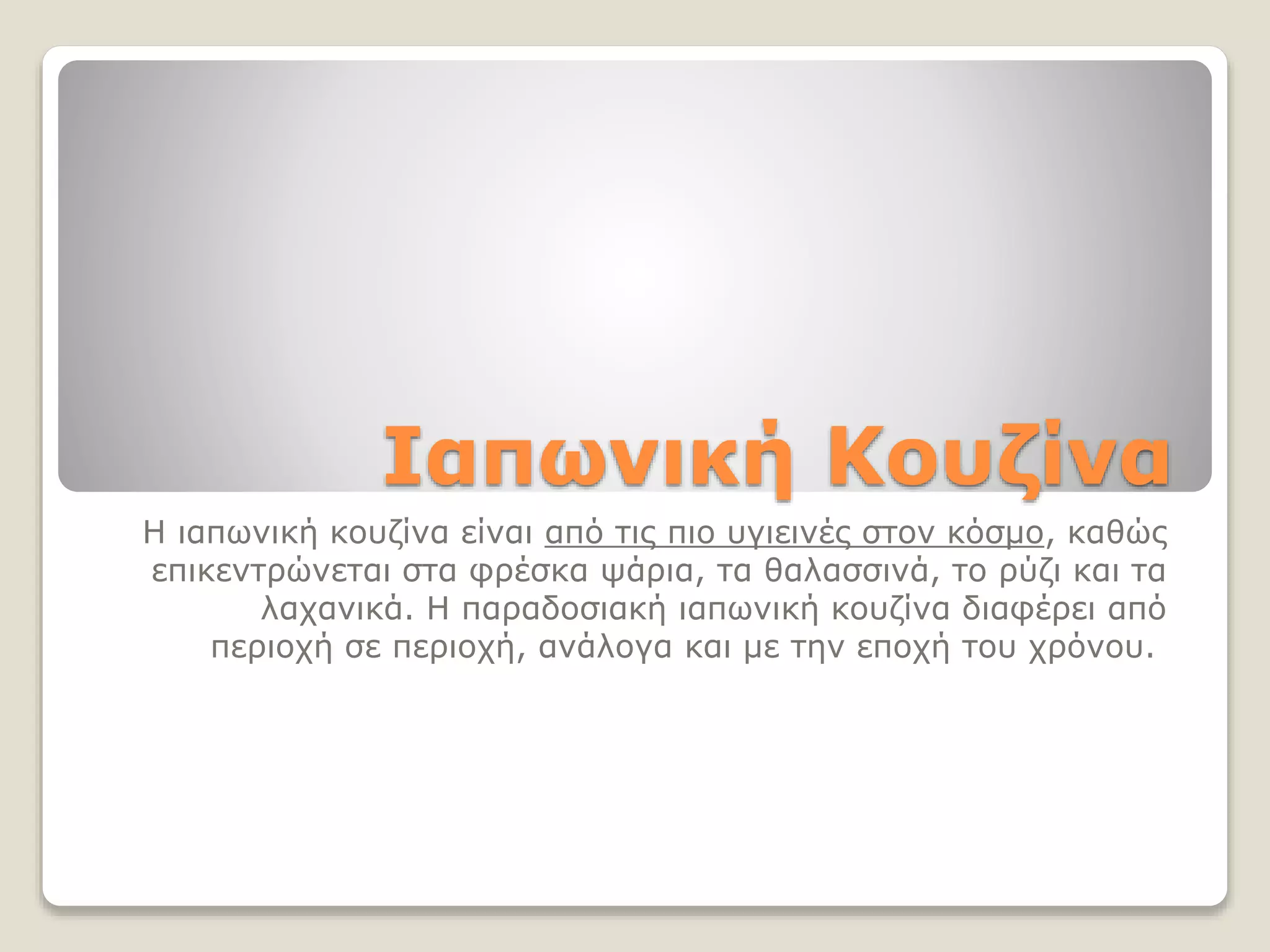 Ιαπωνική Κουζίνα
Η ιαπωνική κουζίνα είναι από τις πιο υγιεινές στον κόσμο, καθώς
επικεντρώνεται στα φρέσκα ψάρια, τα θαλασσινά, το ρύζι και τα
λαχανικά. Η παραδοσιακή ιαπωνική κουζίνα διαφέρει από
περιοχή σε περιοχή, ανάλογα και με την εποχή του χρόνου.
 