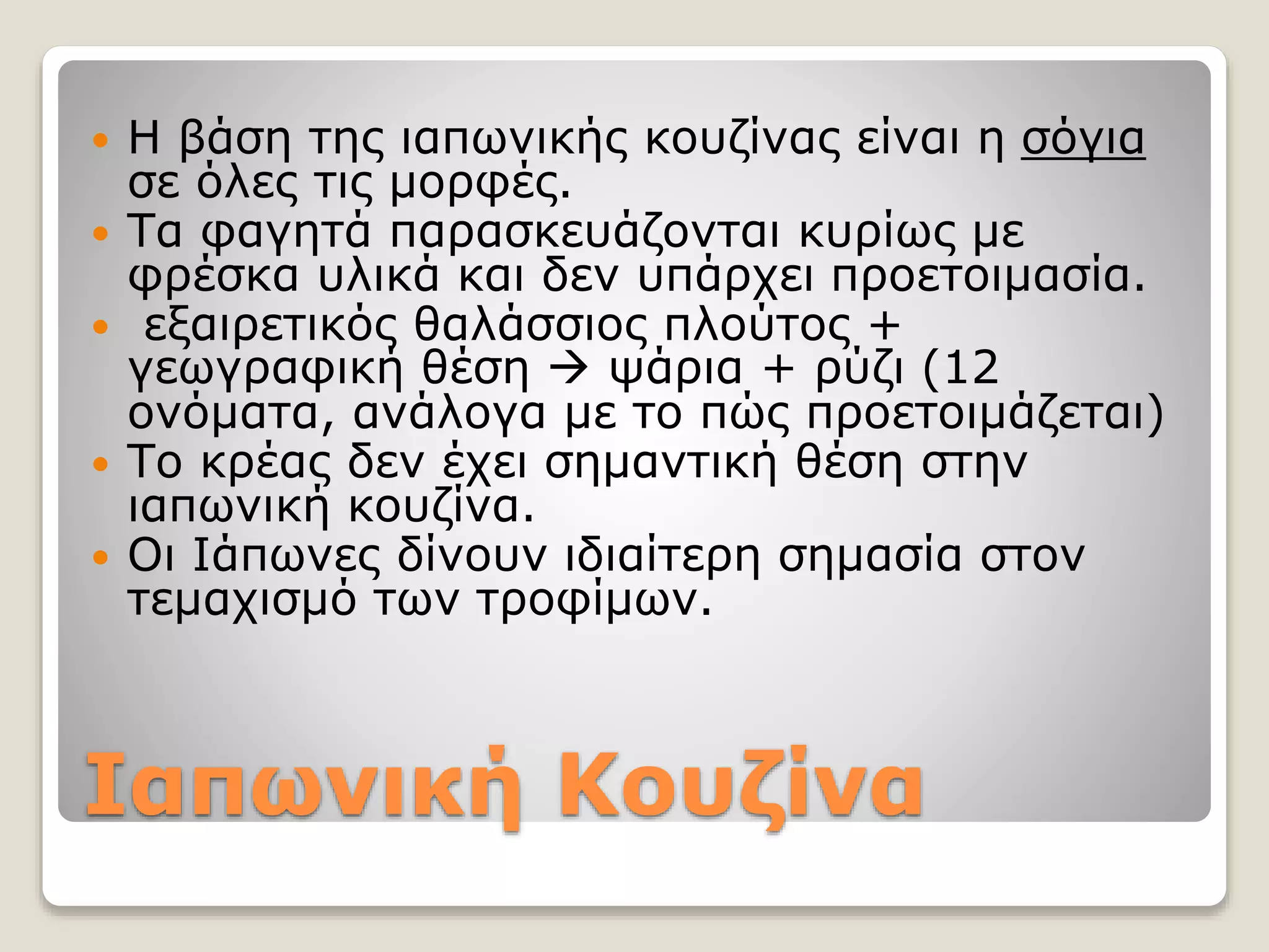 Ιαπωνική Κουζίνα
 Η βάση της ιαπωνικής κουζίνας είναι η σόγια
σε όλες τις μορφές.
 Τα φαγητά παρασκευάζονται κυρίως με
φρέσκα υλικά και δεν υπάρχει προετοιμασία.
 εξαιρετικός θαλάσσιος πλούτος +
γεωγραφική θέση  ψάρια + ρύζι (12
ονόματα, ανάλογα με το πώς προετοιμάζεται)
 Το κρέας δεν έχει σημαντική θέση στην
ιαπωνική κουζίνα.
 Οι Ιάπωνες δίνουν ιδιαίτερη σημασία στον
τεμαχισμό των τροφίμων.
 