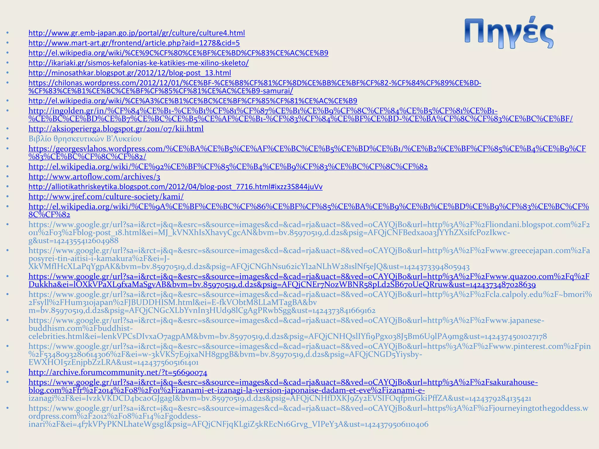 • http://www.gr.emb-japan.go.jp/portal/gr/culture/culture4.html
• http://www.mart-art.gr/frontend/article.php?aid=1278&cid=5
• http://el.wikipedia.org/wiki/%CE%9C%CF%80%CE%BF%CE%BD%CF%83%CE%AC%CE%B9
• http://ikariaki.gr/sismos-kefalonias-ke-katikies-me-xilino-skeleto/
• http://minosathkar.blogspot.gr/2012/12/blog-post_13.html
• https://chilonas.wordpress.com/2012/12/01/%CE%BF-%CE%B8%CF%81%CF%8D%CE%BB%CE%BF%CF%82-%CF%84%CF%89%CE%BD-
%CF%83%CE%B1%CE%BC%CE%BF%CF%85%CF%81%CE%AC%CE%B9-samurai/
• http://el.wikipedia.org/wiki/%CE%A3%CE%B1%CE%BC%CE%BF%CF%85%CF%81%CE%AC%CE%B9
• http://ingolden.gr/in/%CF%84%CE%B1-%CE%B1%CF%81%CF%87%CE%B1%CE%B9%CF%8C%CF%84%CE%B5%CF%81%CE%B1-
%CE%BC%CE%BD%CE%B7%CE%BC%CE%B5%CE%AF%CE%B1-%CF%83%CF%84%CE%BF%CE%BD-%CE%BA%CF%8C%CF%83%CE%BC%CE%BF/
• http://aksioperierga.blogspot.gr/2011/07/kii.html
• Βιβλίο θρησκευτικών Β’Λυκείου
• https://georgesvlahos.wordpress.com/%CE%BA%CE%B5%CE%AF%CE%BC%CE%B5%CE%BD%CE%B1/%CE%B2%CE%BF%CF%85%CE%B4%CE%B9%CF
%83%CE%BC%CF%8C%CF%82/
• http://el.wikipedia.org/wiki/%CE%92%CE%BF%CF%85%CE%B4%CE%B9%CF%83%CE%BC%CF%8C%CF%82
• http://www.artoflow.com/archives/3
• http://alliotikathriskeytika.blogspot.com/2012/04/blog-post_7716.html#ixzz3S844juVv
• http://www.jref.com/culture-society/kami/
• http://el.wikipedia.org/wiki/%CE%9A%CE%BF%CE%BC%CF%86%CE%BF%CF%85%CE%BA%CE%B9%CE%B1%CE%BD%CE%B9%CF%83%CE%BC%CF%
8C%CF%82
• https://www.google.gr/url?sa=i&rct=j&q=&esrc=s&source=images&cd=&cad=rja&uact=8&ved=0CAYQjB0&url=http%3A%2F%2Fliondani.blogspot.com%2F2
011%2F03%2Fblog-post_18.html&ei=MJ_kVNXhIsXhavyCgcAN&bvm=bv.85970519,d.d2s&psig=AFQjCNFBedxaoa3JYYhZXsifcP0zIkwc-
g&ust=1424355412604988
• https://www.google.gr/url?sa=i&rct=j&q=&esrc=s&source=images&cd=&cad=rja&uact=8&ved=0CAYQjB0&url=http%3A%2F%2Fwww.greecejapan.com%2Fa
posyrei-tin-aitisi-i-kamakura%2F&ei=J-
XkVMfIHcXLaPqYgpAK&bvm=bv.85970519,d.d2s&psig=AFQjCNGhNsu62icYl2aNLhW281slNf5eJQ&ust=1424373394805943
• https://www.google.gr/url?sa=i&rct=j&q=&esrc=s&source=images&cd=&cad=rja&uact=8&ved=0CAYQjB0&url=http%3A%2F%2Fwww.quazoo.com%2Fq%2F
Dukkha&ei=lOXkVPaXL9fxaMaSgvAB&bvm=bv.85970519,d.d2s&psig=AFQjCNEr7NozWBNR58pLd2SB67oUeQRruw&ust=1424373487028639
• https://www.google.gr/url?sa=i&rct=j&q=&esrc=s&source=images&cd=&cad=rja&uact=8&ved=0CAYQjB0&url=http%3A%2F%2Fcla.calpoly.edu%2F~bmori%
2Fsyll%2FHum310japan%2FJBUDDHISM.html&ei=E-fkVObtM8LLaMTagBA&bv
m=bv.85970519,d.d2s&psig=AFQjCNGcXLbYvnIn3HUd98lCgAgPRwbSgg&ust=1424373841669162
• https://www.google.gr/url?sa=i&rct=j&q=&esrc=s&source=images&cd=&cad=rja&uact=8&ved=0CAYQjB0&url=http%3A%2F%2Fwww.japanese-
buddhism.com%2Fbuddhist-
celebrities.html&ei=lenkVPCsDIvxaO7agpAM&bvm=bv.85970519,d.d2s&psig=AFQjCNHQslIYfi9Pgxo38J5Bm6U9lPA9mg&ust=1424374501027178
• https://www.google.gr/url?sa=i&rct=j&q=&esrc=s&source=images&cd=&cad=rja&uact=8&ved=0CAYQjB0&url=https%3A%2F%2Fwww.pinterest.com%2Fpin
%2F5348093280614306%2F&ei=w-3kVKS7E9jxaNH8gpgB&bvm=bv.85970519,d.d2s&psig=AFQjCNGD5Yiysby-
EWXHOI5zEnjpbZzLRA&ust=1424375605161401
• http://archive.forumcommunity.net/?t=56690074
• https://www.google.gr/url?sa=i&rct=j&q=&esrc=s&source=images&cd=&cad=rja&uact=8&ved=0CAYQjB0&url=http%3A%2F%2Fsakurahouse-
blog.com%2Ffr%2F2014%2F08%2F01%2Fizanami-et-izanagi-la-version-japonaise-dadam-et-eve%2Fizanami-e-
izanagi%2F&ei=IvzkVKDCD4bcaoGJgagI&bvm=bv.85970519,d.d2s&psig=AFQjCNHfDXKJ9Zy2EVSIFOqfpmGkiPffZA&ust=1424379284135421
• https://www.google.gr/url?sa=i&rct=j&q=&esrc=s&source=images&cd=&cad=rja&uact=8&ved=0CAYQjB0&url=https%3A%2F%2Fjourneyingtothegoddess.w
ordpress.com%2F2012%2F08%2F14%2Fgoddess-
inari%2F&ei=4f7kVPyPKNLhateWgsgI&psig=AFQjCNFjqKLgiZ5kREcN16Grvg_VIPeY3A&ust=1424379506110406
 