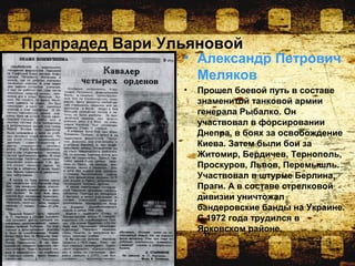 Прапрадед Вари Ульяновой
• Александр Петрович
Меляков
• Прошел боевой путь в составе
знаменитой танковой армии
генерала Рыбалко. Он
участвовал в форсировании
Днепра, в боях за освобождение
Киева. Затем были бои за
Житомир, Бердичев, Тернополь,
Проскуров, Львов, Перемышль.
Участвовал в штурме Берлина,
Праги. А в составе стрелковой
дивизии уничтожал
бандеровские банды на Украине.
С 1972 года трудился в
Ярковском районе.
 
