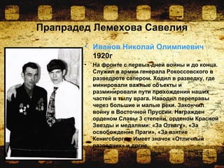 Прапрадед Лемехова Савелия
• Иванов Николай Олимпиевич
1920г
• На фронте с первых дней войны и до конца.
Служил в армии генерала Рокоссовского в
разведроте сапером. Ходил в разведку, где
минировали важные объекты и
разминировали пути прохождения наших
частей в тылу врага. Наводил переправы
через большие и малые реки. Закончил
войну в Восточной Пруссии. Награжден
орденом Славы 3 степени, орденом Красной
Звезды и медалями: «За Отвагу», «За
освобождение Праги», «За взятие
Кенигсберга». Имеет значок «Отличный
разведчик» и дргие.
 