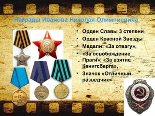 Награды Иванова Николая Олимпиевича
• Орден Славы 3 степени
• Орден Красной Звезды
• Медали: «За отвагу»,
• «За освобождение
Праги», «За взятие
Кенигсберга»,
• Значок «Отличный
разведчик»
 
