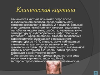 Клиническая картина
Клиническая картина возникает остро после
инкубационного периода, продолжительность
которого составляет в среднем 2-4 недели. Больные
описторхозом легкой степени тяжести предъявляют
жалобы на недомогание, слабость, незначительную
температуру до субфебрильных цифр, обильную
потливость. Средняя степень тяжести заболевания
характеризуется лихорадкой с повышением
температуры до 40 °C и выше, могут наблюдаться
симптомы катарального воспаления в верхних
дыхательных путях. Продолжительность выраженной
картины описторхоза 1-2 недели, затем процесс
переходит в хроническую форму.
Тяжелая степень описторхоза проявляется в виде
нескольких вариантов: тифоподобный,
гастероэнтероколитический, гепатохолангический.
 