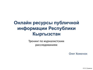 © О.С.Хоменок
Онлайн ресурсы публичной
информации Республики
Кыргызстан
Олег Хоменок
Тренинг по журналистским
расследованиям
 