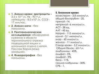  1. Анализ крови: эритроциты -
3,5 х 1012 /л, Нв - 90 гл,
лейкоциты - 8,0 х109 /л, СОЭ -
17 мм/час.
 2. Анализ мочи - без
патологии.
 3. Рентгенологическое
исследование: обнаружено
сужение в области
терминального отрезка
подвздошной кишки и
начального отдела слепой.
Пассаж бария резко
замедлен.
 4. Флюорография - без
патологии.
5. Биохимия крови:
холестерин - 3,8 ммольл,
общий билирубин - 20,
прямой -14,
непрямой -6 мкмольл.
АСТ - 38 ед,
АЛТ - 45 ед.
Натрий - 115 мкмольл,
калий - 3,1 мкмольл,
хлор - 60 ммольл,
железо - 11 ммольл.
Сахар крови - 5,2 ммольл.
Общий белок - 65 гл,
альбумины - 45%,
альфа1- 5%,
альфа2 - 9%,
бета - 11%,
гамма-глобулины - 30%.
СРБ - 1.
 