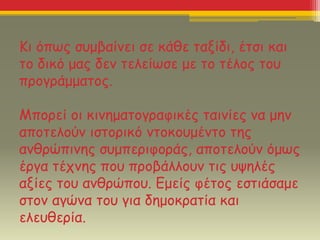 Κι όπως συμβαίνει σε κάθε ταξίδι, έτσι και
το δικό μας δεν τελείωσε με το τέλος του
προγράμματος.
Μπορεί οι κινηματογραφικές ταινίες να μην
αποτελούν ιστορικό ντοκουμέντο της
ανθρώπινης συμπεριφοράς, αποτελούν όμως
έργα τέχνης που προβάλλουν τις υψηλές
αξίες του ανθρώπου. Εμείς φέτος εστιάσαμε
στον αγώνα του για δημοκρατία και
ελευθερία.
 