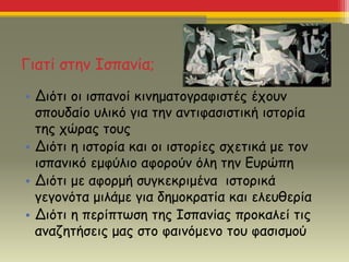 Γιατί στην Ισπανία;
• Διότι οι ισπανοί κινηματογραφιστές έχουν
σπουδαίο υλικό για την αντιφασιστική ιστορία
της χώρας τους
• Διότι η ιστορία και οι ιστορίες σχετικά με τον
ισπανικό εμφύλιο αφορούν όλη την Ευρώπη
• Διότι με αφορμή συγκεκριμένα ιστορικά
γεγονότα μιλάμε για δημοκρατία και ελευθερία
• Διότι η περίπτωση της Ισπανίας προκαλεί τις
αναζητήσεις μας στο φαινόμενο του φασισμού
 