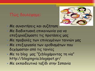 Πώς δουλέψαμε:
• Με συναντήσεις και συζήτηση
• Με διαδικτυακή επικοινωνία για να
επεξεργαζόμαστε τις προτάσεις μας
• Με προβολές των επιλεγμένων ταινιών μας
• Με επεξεργασία των ερεθισμάτων που
δεχόμασταν από τις ταινίες
• Με το blog μας “ξεblogάροντας τη via”
http://blogingvia.blogspot.gr/
• Με εκπαιδευτικό ταξίδι στην Ισπανία
 