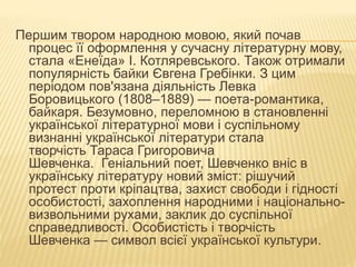 Першим твором народною мовою, який почав
процес її оформлення у сучасну літературну мову,
стала «Енеїда» І. Котляревського. Також отримали
популярність байки Євгена Гребінки. З цим
періодом пов'язана діяльність Левка
Боровицького (1808–1889) — поета-романтика,
байкаря. Безумовно, переломною в становленні
української літературної мови і суспільному
визнанні української літератури стала
творчість Тараса Григоровича
Шевченка. Геніальний поет, Шевченко вніс в
українську літературу новий зміст: рішучий
протест проти кріпацтва, захист свободи і гідності
особистості, захоплення народними і національно-
визвольними рухами, заклик до суспільної
справедливості. Особистість і творчість
Шевченка — символ всієї української культури.
 