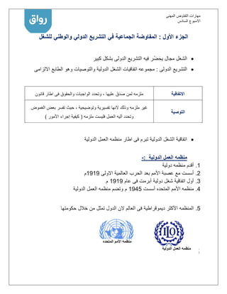 ‫المهنى‬ ‫التفاوض‬ ‫مهارات‬
‫االسبوع‬‫السادس‬
‫األول‬ ‫الجزء‬:‫المفاوضة‬‫الجماعية‬‫في‬‫التشريع‬‫الدولي‬‫والوطني‬‫للشغل‬
‫كبير‬ ‫بشكل‬ ‫الدولى‬ ‫التشريع‬ ‫فيه‬ ‫ُر‬‫ض‬َ‫يح‬ ‫مجال‬ ‫الشغل‬
‫الدولى‬ ‫التشريع‬:‫االلزامى‬ ‫الطابع‬ ‫وهو‬ ‫والتوصيات‬ ‫الدولية‬ ‫الشغل‬ ‫اتفاقيات‬ ‫مجموعه‬
‫االتفاقية‬‫عليها‬ َ‫ق‬َ‫د‬َ‫ص‬ ‫لمن‬ ‫ملزمه‬‫والحقوق‬ ‫الواجبات‬ ‫وتحدد‬ ،‫قانون‬ ‫اطار‬ ‫فى‬
‫التوصية‬
‫ملزمه‬ ‫غير‬‫تفسيرية‬ ‫النها‬ ‫وذلك‬‫الغموض‬ ‫بعض‬ ‫تفسر‬ ‫حيث‬ ، ‫وتوضيحية‬
‫ملزمه‬ ‫فليست‬ ‫العمل‬ ‫آليه‬ ‫وتحدد‬(‫األمور‬ ‫إجراء‬ ‫كيفية‬)
‫الدولية‬ ‫العمل‬ ‫منظمه‬ ‫اطار‬ ‫فى‬ ‫تبرم‬ ‫الدولية‬ ‫الشغل‬ ‫اتفاقية‬
‫الدولية‬ ‫العمل‬ ‫منظمه‬:-
1.‫دولية‬ ‫منظمه‬ ‫أقدم‬
2.‫االولى‬ ‫العالمية‬ ‫الحرب‬ ‫بعد‬ ‫األمم‬ ‫عصبة‬ ‫مع‬ ‫أسست‬1111‫م‬
3.‫عام‬ ‫فى‬ ‫أبرمت‬ ‫دولية‬ ‫شغل‬ ‫اتفاقية‬ ‫أول‬1111‫م‬
4.‫م‬‫أسست‬ ‫المتحده‬ ‫األمم‬ ‫نظمه‬1141‫الدولية‬ ‫العمل‬ ‫منظمه‬ ‫وتضم‬ ‫م‬
1.‫حكومتها‬ ‫خالل‬ ‫من‬ ‫تمثل‬ ‫الدول‬ ‫الن‬ ‫العالم‬ ‫فى‬ ‫ديموقراطية‬ ‫األكثر‬ ‫المنظمه‬
‫الدولية‬ ‫العمل‬ ‫منظمه‬
‫المتحده‬ ‫األمم‬ ‫منظمه‬
 