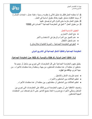 ‫المهنى‬ ‫التفاوض‬ ‫مهارات‬
‫االسبوع‬‫السادس‬
6.‫فلكل‬ ‫العمل‬ ‫منظمه‬ ‫أما‬‫ثالثى‬ ‫تمثيل‬ ‫بلد‬(‫رسمية‬ ‫حكومه‬-‫عمال‬ ‫نقابة‬-‫العمال‬ ‫اتحادات‬)
7.‫العمل‬ ‫فى‬ ‫أساسية‬ ‫حقوق‬ ‫وهناك‬ ‫عليها‬ َ‫ِق‬‫د‬ُ‫ص‬ ‫اتفاقيات‬ ‫يوجد‬.
8.‫العمل‬ ‫حقوق‬‫عليها‬ ‫ُصدق‬‫ي‬ ‫لم‬ ‫التى‬ ‫للدول‬ ‫حتى‬ ‫ملزمه‬
1.‫العمل‬ ‫حقوق‬ ‫من‬"‫الجماعية‬ ‫المفاوضة‬ ‫فى‬ ‫الحق‬"‫فى‬ ‫الصادرة‬1118
‫للعمل‬ ‫االساسية‬ ‫الحقوق‬
‫االجبارى‬ ‫العمل‬ ‫منع‬
‫واألجر‬ ‫االستخدام‬ ‫فى‬ ‫والرجل‬ ‫المرأه‬ ‫بين‬ ‫التمييز‬ ‫عدم‬
‫األطفال‬ ‫تشغيل‬ ‫عدم‬
‫الجماعية‬ ‫المفاوضة‬ ‫فى‬ ‫الحق‬،‫النقابية‬ ‫الحرية‬(‫متالزمتان‬)
‫الدولي‬ ‫التشريع‬ ‫في‬ ‫الجماعية‬ ‫الشغل‬ ‫واتفاقية‬ ‫الجماعية‬ ‫المفاوضة‬
‫أوال‬:‫رقم‬ ‫الدولية‬ ‫العمل‬ ‫اتفاقية‬451‫والتوصية‬‫رقم‬461‫الجماعية‬ ‫المفاوضة‬ ‫حول‬:
‫عل‬ ‫الجماعية‬ ‫المفاوضة‬ ‫مفهوم‬ ‫يطبق‬‫ى‬‫مجموعة‬ ‫أو‬ ‫مشغل‬ ‫بين‬ ‫تجري‬ ‫التي‬ ‫المفاوضات‬ ‫كل‬
‫من‬ ، ‫لألجراء‬ ‫منظمات‬ ‫وعدة‬ ‫ومنظمة‬ ،‫جهة‬ ‫من‬ ،‫للمشغلين‬ ‫منظمات‬ ‫عدة‬ ‫أو‬ ‫منظمة‬ ‫أو‬ ‫مشغلين‬
،‫أخرى‬ ‫جهة‬‫أجل‬ ‫من‬ ‫وذلك‬:-
‫والتشغيل‬ ‫الشغل‬ ‫ظروف‬ ‫تحديد‬.
‫العالقات‬ ‫تنظيم‬‫واألجراء‬ ‫المشغلين‬ ‫بين‬.
‫لألجراء‬ ‫منظمات‬ ‫عدة‬ ‫أو‬ ‫منظمة‬ ‫بين‬ ‫و‬ ‫منظماتهم‬ ‫أو‬ ‫المشغلين‬ ‫بين‬ ‫العالقات‬ ‫تنظيم‬.
‫بين‬ ‫تجري‬ ‫التي‬ ‫المفاوضات‬ ‫على‬ ‫كذلك‬ ‫تسري‬ ‫المفاوضة‬ ‫مفهوم‬ ‫أن‬ ‫على‬ ‫االتفاقية‬ ‫وتضيف‬
‫المنظم‬ ‫دور‬ ‫إضعاف‬ ‫يتم‬ ‫ال‬ ‫حتى‬ ‫التدابير‬ ‫جميع‬ ‫اتخاذ‬ ‫ضرورة‬ ‫مع‬ ‫األجراء‬ ‫وممثلي‬ ‫المشغل‬‫ات‬
‫للمشغلين‬ ‫المهنية‬.
 