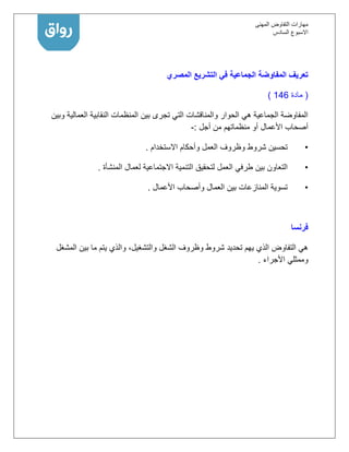 ‫المهنى‬ ‫التفاوض‬ ‫مهارات‬
‫االسبوع‬‫السادس‬
‫المصري‬ ‫التشريع‬ ‫في‬ ‫الجماعية‬ ‫المفاوضة‬ ‫تعريف‬
(‫مادة‬146)
‫وبين‬ ‫العمالية‬ ‫النقابية‬ ‫المنظمات‬ ‫بين‬ ‫تجرى‬ ‫التي‬ ‫والمناقشات‬ ‫الحوار‬ ‫هي‬ ‫الجماعية‬ ‫المفاوضة‬
‫األعمال‬ ‫أصحاب‬‫أجل‬ ‫من‬ ‫منظماتهم‬ ‫أو‬:-
•‫االستخدام‬ ‫وأحكام‬ ‫العمل‬ ‫وظروف‬ ‫شروط‬ ‫تحسين‬.
•‫العمل‬ ‫طرفي‬ ‫بين‬ ‫التعاون‬‫لتحقيق‬‫المنشأة‬ ‫لعمال‬ ‫االجتماعية‬ ‫التنمية‬.
•‫األعمال‬ ‫وأصحاب‬ ‫العمال‬ ‫بين‬ ‫المنازعات‬ ‫تسوية‬.
‫فرنسا‬
‫ما‬ ‫يتم‬ ‫والذي‬ ،‫والتشغيل‬ ‫الشغل‬ ‫وظروف‬ ‫شروط‬ ‫تحديد‬ ‫يهم‬ ‫الذي‬ ‫التفاوض‬ ‫هي‬‫المشغل‬ ‫بين‬
‫األجراء‬ ‫وممثلي‬.
 