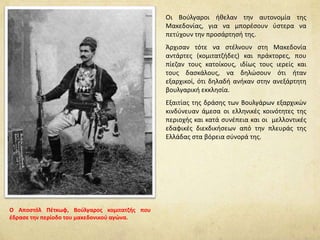 Οι Βούλγαροι ήθελαν την αυτονομία της
Μακεδονίας, για να μπορέσουν ύστερα να
πετύχουν την προσάρτησή της.
Άρχισαν τότε να στέλνουν στη Μακεδονία
αντάρτες (κομιτατζήδες) και πράκτορες, που
πίεζαν τους κατοίκους, ιδίως τους ιερείς και
τους δασκάλους, να δηλώσουν ότι ήταν
εξαρχικοί, ότι δηλαδή ανήκαν στην ανεξάρτητη
βουλγαρική εκκλησία.
Εξαιτίας της δράσης των Βουλγάρων εξαρχικών
κινδύνευαν άμεσα οι ελληνικές κοινότητες της
περιοχής και κατά συνέπεια και οι μελλοντικές
εδαφικές διεκδικήσεων από την πλευράς της
Ελλάδας στα βόρεια σύνορά της.
O Αποστόλ Πέτκωφ, Βούλγαρος κομιτατζής που
έδρασε την περίοδο του μακεδονικού αγώνα.
 